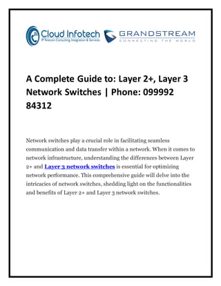 A Complete Guide to: Layer 2+, Layer 3
Network Switches | Phone: 099992
84312
Network switches play a crucial role in facilitating seamless
communication and data transfer within a network. When it comes to
network infrastructure, understanding the differences between Layer
2+ and Layer 3 network switches is essential for optimizing
network performance. This comprehensive guide will delve into the
intricacies of network switches, shedding light on the functionalities
and benefits of Layer 2+ and Layer 3 network switches.
 