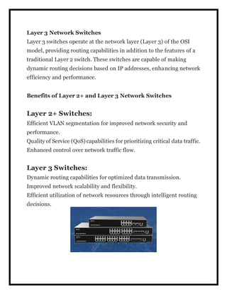 Layer 3 Network Switches
Layer 3 switches operate at the network layer (Layer 3) of the OSI
model, providing routing capabilities in addition to the features of a
traditional Layer 2 switch. These switches are capable of making
dynamic routing decisions based on IP addresses, enhancing network
efficiency and performance.
Benefits of Layer 2+ and Layer 3 Network Switches
Layer 2+ Switches:
Efficient VLAN segmentation for improved network security and
performance.
Quality of Service (QoS) capabilities for prioritizing critical data traffic.
Enhanced control over network traffic flow.
Layer 3 Switches:
Dynamic routing capabilities for optimized data transmission.
Improved network scalability and flexibility.
Efficient utilization of network resources through intelligent routing
decisions.
 