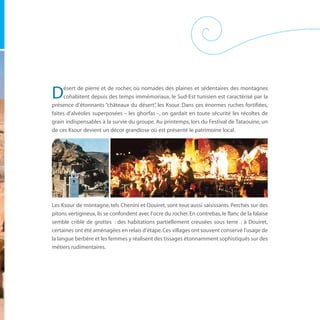 ésert de pierre et de rocher, où nomades des plaines et sédentaires des montagnes
D    cohabitent depuis des temps immémoriaux, le Sud-Est tunisien est caractérisé par la
présence d’étonnants “châteaux du désert” les Ksour. Dans ces énormes ruches fortifiées,
                                           ,
faites d’alvéoles superposées – les ghorfas –, on gardait en toute sécurité les récoltes de
grain indispensables à la survie du groupe. Au printemps, lors du Festival de Tataouine, un
de ces Ksour devient un décor grandiose où est présenté le patrimoine local.




Les Ksour de montagne, tels Chenini et Douiret, sont tout aussi saisissants. Perchés sur des
pitons vertigineux, ils se confondent avec l’ocre du rocher. En contrebas, le flanc de la falaise
semble criblé de grottes : des habitations partiellement creusées sous terre ; à Douiret,
certaines ont été aménagées en relais d’étape. Ces villages ont souvent conservé l’usage de
la langue berbère et les femmes y réalisent des tissages étonnamment sophistiqués sur des
métiers rudimentaires.
 