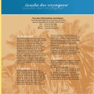 Pour plus d’informations touristiques :
                    Commissariat Régional au Tourisme de Tozeur
                     Avenue Aboulkacem Chebbi-2200 Tozeur
                             Tél. : +216-76 454 088
                             Fax : +216-76 452 051
                           E-mail : crttz@emaill.ati.tn



Artisanat                                    du jour. Les monnaies étrangères et
                                             chèques de voyage sont convertibles en
Les traditions et métiers d’art en Tunisie   dinars sans restriction. Des distributeurs
sont d’une grande diversité. Des réputés     automatiques de billets sont disponibles
tapis de Kairouan et de Gabès, aux           dans l’ensemble des villes pour des
poteries et céramiques de Nabeul et          retraits moyennant les cartes VISA et
Djerba, aux objets en cuivre ciselé,         MasterCard.
émaillé ou gravé de Tunis, sans oublier      Les paiements effectués par cartes de
les bijoux traditionnels en or ou de         crédits (American Express, Diners Club,
style berbère, les articles en cuir et la    MasterCard et Visa) sont acceptés par
volière blanche et bleue de Sidi Bou         l’ensemble des établissements touristiques
Saïd, les souks de la Tunisie regorgent      ainsi que par plusieurs commerces.


                                             Climat
de 1001 opportunités d’achat de souvenirs
originaux. Pour les articles de valeur
(bijoux en or, en argent, tapis, etc.), un
poinçon et/ou un certificat de contrôle      De type méditerranéen, le climat enTunisie
doivent être apposés et/ou livrés par le     est doux et clément. Les températures
commerce.


Change
                                             moyennes varient selon les saisons et
                                             les régions.
                                             Températures moyennes :
                                                     Tunis : 13°C (janvier), 27°C (juillet)
L'unité monétaire tunisienne est le                  Tozeur : 12°C (janvier), 33°C (juillet)
dinar (TND), divisé en 1000 millimes.        En Tunisie, la douceur de la lumière
Sont en circulation des billets de banque    continue à séduire et à attirer de nombreux
de 30, 20 et 10 dinars et des pièces de      peintres et photographes amateurs ou
monnaie de 5 et 1 dinars et de 500, 100      professionnels dans la recherche de la
50, 20, 10 et 5 millimes. Prochainement      couleur et la découverte des contrastes.
convertible à l’étranger, le dinar est
disponible dans les banques, les
bureaux de change et à l’hôtel au cours
 