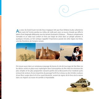 u cœur du Grand Sud, il est des lieux magiques tels que Ksar Ghilane, la plus saharienne
A    des oasis de Tunisie, perdue au milieu de nulle part, avec sa source chaude qui offre le
plaisir d’une baignade délassante sous les tamaris bruissants d’oiseaux… Plusieurs campements
nomades et un relais tout confort en font une étape de choix dans un périple saharien. A
quelques minutes, un fort antique rappelle l’importance passée de cette région du limes,
une des frontières de l’empire romain.




On trouve aussi, dans un somptueux paysage de dunes, le site de tournage de Star Wars où
les décors restés en place vous replongent dans l’atmosphère du film. Mais les émotions les
plus simples et les plus poignantes naissent parfois de la découverte d’un modeste puits
entouré de verdure, d’une empreinte, du passage furtif d’un oiseau ou des timides couleurs
d’une fleur surgie dans le lit d’un oued desséché ; autant de signes de la force de la nature
dans ces régions où toute vie semble si improbable.
 
