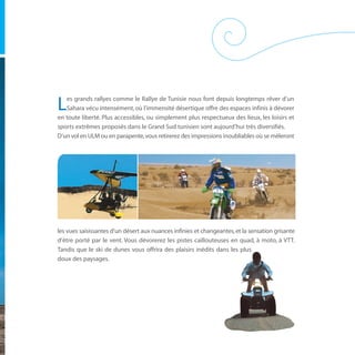 es grands rallyes comme le Rallye de Tunisie nous font depuis longtemps rêver d’un
L  Sahara vécu intensément, où l’immensité désertique offre des espaces infinis à dévorer
en toute liberté. Plus accessibles, ou simplement plus respectueux des lieux, les loisirs et
sports extrêmes proposés dans le Grand Sud tunisien sont aujourd’hui très diversifiés.
D’un vol en ULM ou en parapente, vous retirerez des impressions inoubliables où se mêleront




les vues saisissantes d’un désert aux nuances infinies et changeantes, et la sensation grisante
d’être porté par le vent. Vous dévorerez les pistes caillouteuses en quad, à moto, à VTT.
Tandis que le ski de dunes vous offrira des plaisirs inédits dans les plus
doux des paysages.
 