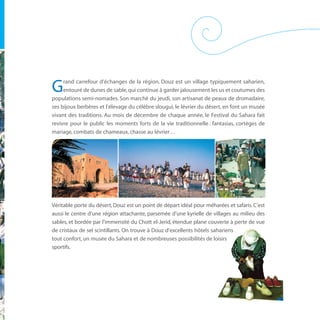 rand carrefour d’échanges de la région, Douz est un village typiquement saharien,
G    entouré de dunes de sable, qui continue à garder jalousement les us et coutumes des
populations semi-nomades. Son marché du jeudi, son artisanat de peaux de dromadaire,
ses bijoux berbères et l’élevage du célèbre slougui, le lévrier du désert, en font un musée
vivant des traditions. Au mois de décembre de chaque année, le Festival du Sahara fait
revivre pour le public les moments forts de la vie traditionnelle : fantasias, cortèges de
mariage, combats de chameaux, chasse au lévrier…




Véritable porte du désert, Douz est un point de départ idéal pour méharées et safaris. C’est
aussi le centre d’une région attachante, parsemée d’une kyrielle de villages au milieu des
sables, et bordée par l’immensité du Chott el-Jerid, étendue plane couverte à perte de vue
de cristaux de sel scintillants. On trouve à Douz d’excellents hôtels sahariens
tout confort, un musée du Sahara et de nombreuses possibilités de loisirs
sportifs.
 