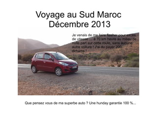 Voyage au Sud Maroc
Décembre 2013
Que pensez vous de ma superbe auto ? Une hunday garantie 100 %...
Je venais de me faire flasher pour excès
de vitesse … à 70 km heure au milieu de
nulle part sur cette route, sans aucune
autre voiture ! J'ai du payer 200
dirhams !
 