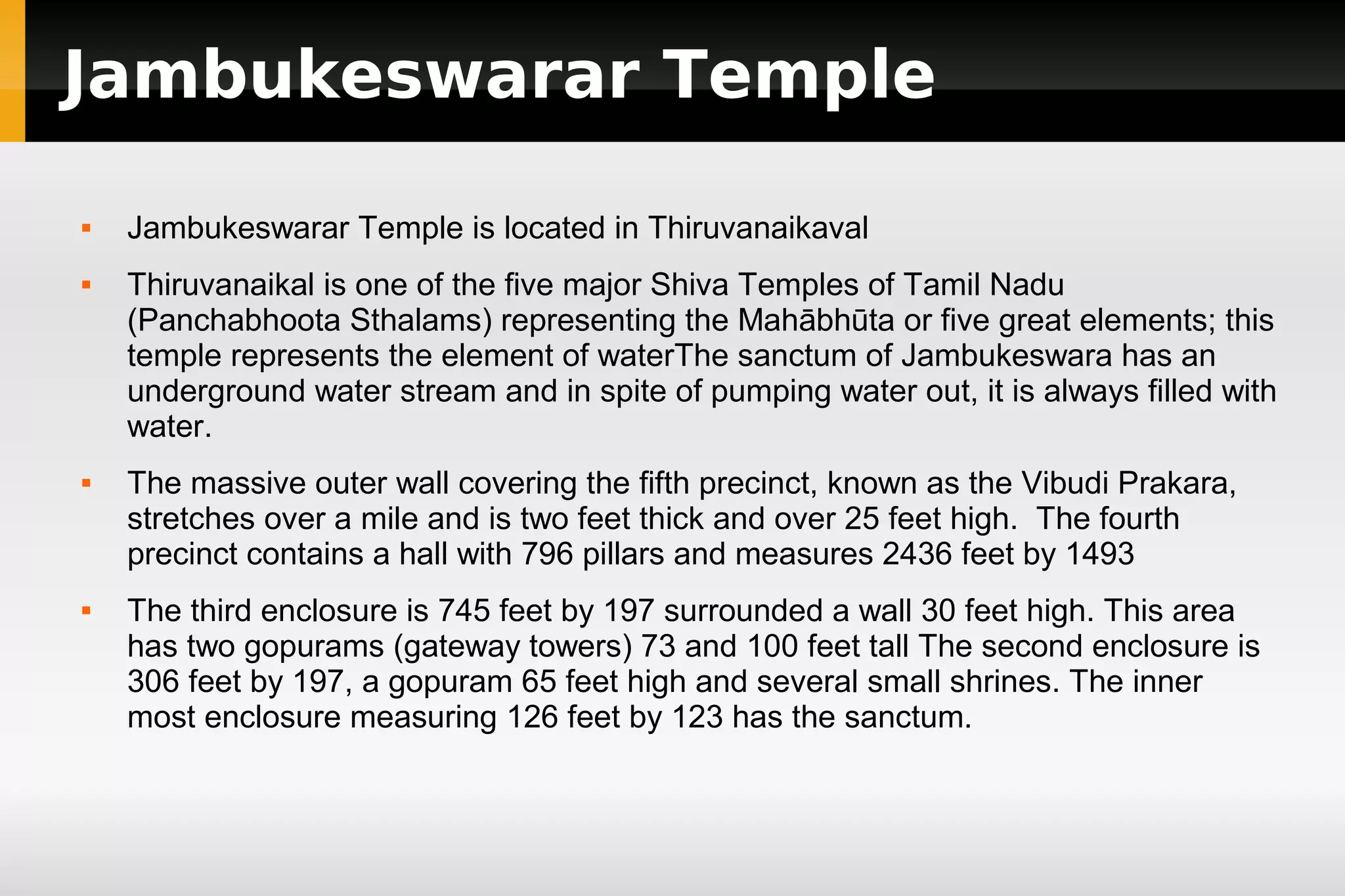 Jambukeswarar Temple








Jambukeswarar Temple is located in Thiruvanaikaval
Thiruvanaikal is one of the five major Shiva Temples of Tamil Nadu
(Panchabhoota Sthalams) representing the Mahābhūta or five great elements; this
temple represents the element of waterThe sanctum of Jambukeswara has an
underground water stream and in spite of pumping water out, it is always filled with
water.
The massive outer wall covering the fifth precinct, known as the Vibudi Prakara,
stretches over a mile and is two feet thick and over 25 feet high. The fourth
precinct contains a hall with 796 pillars and measures 2436 feet by 1493
The third enclosure is 745 feet by 197 surrounded a wall 30 feet high. This area
has two gopurams (gateway towers) 73 and 100 feet tall The second enclosure is
306 feet by 197, a gopuram 65 feet high and several small shrines. The inner
most enclosure measuring 126 feet by 123 has the sanctum.

 