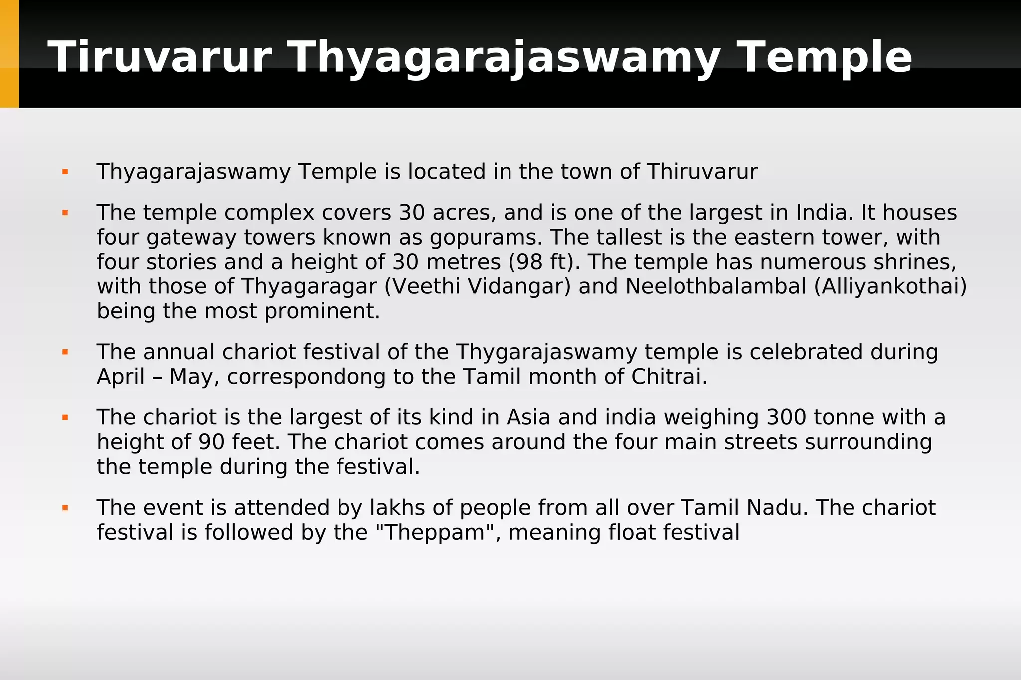 Tiruvarur Thyagarajaswamy Temple










Thyagarajaswamy Temple is located in the town of Thiruvarur
The temple complex covers 30 acres, and is one of the largest in India. It houses
four gateway towers known as gopurams. The tallest is the eastern tower, with
four stories and a height of 30 metres (98 ft). The temple has numerous shrines,
with those of Thyagaragar (Veethi Vidangar) and Neelothbalambal (Alliyankothai)
being the most prominent.
The annual chariot festival of the Thygarajaswamy temple is celebrated during
April – May, correspondong to the Tamil month of Chitrai.
The chariot is the largest of its kind in Asia and india weighing 300 tonne with a
height of 90 feet. The chariot comes around the four main streets surrounding
the temple during the festival.
The event is attended by lakhs of people from all over Tamil Nadu. The chariot
festival is followed by the "Theppam", meaning float festival

 