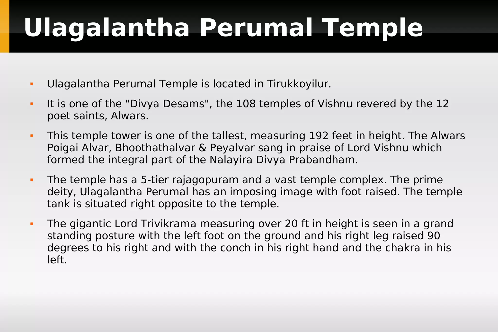 Ulagalantha Perumal Temple










Ulagalantha Perumal Temple is located in Tirukkoyilur.
It is one of the "Divya Desams", the 108 temples of Vishnu revered by the 12
poet saints, Alwars.
This temple tower is one of the tallest, measuring 192 feet in height. The Alwars
Poigai Alvar, Bhoothathalvar & Peyalvar sang in praise of Lord Vishnu which
formed the integral part of the Nalayira Divya Prabandham.
The temple has a 5-tier rajagopuram and a vast temple complex. The prime
deity, Ulagalantha Perumal has an imposing image with foot raised. The temple
tank is situated right opposite to the temple.
The gigantic Lord Trivikrama measuring over 20 ft in height is seen in a grand
standing posture with the left foot on the ground and his right leg raised 90
degrees to his right and with the conch in his right hand and the chakra in his
left.

 