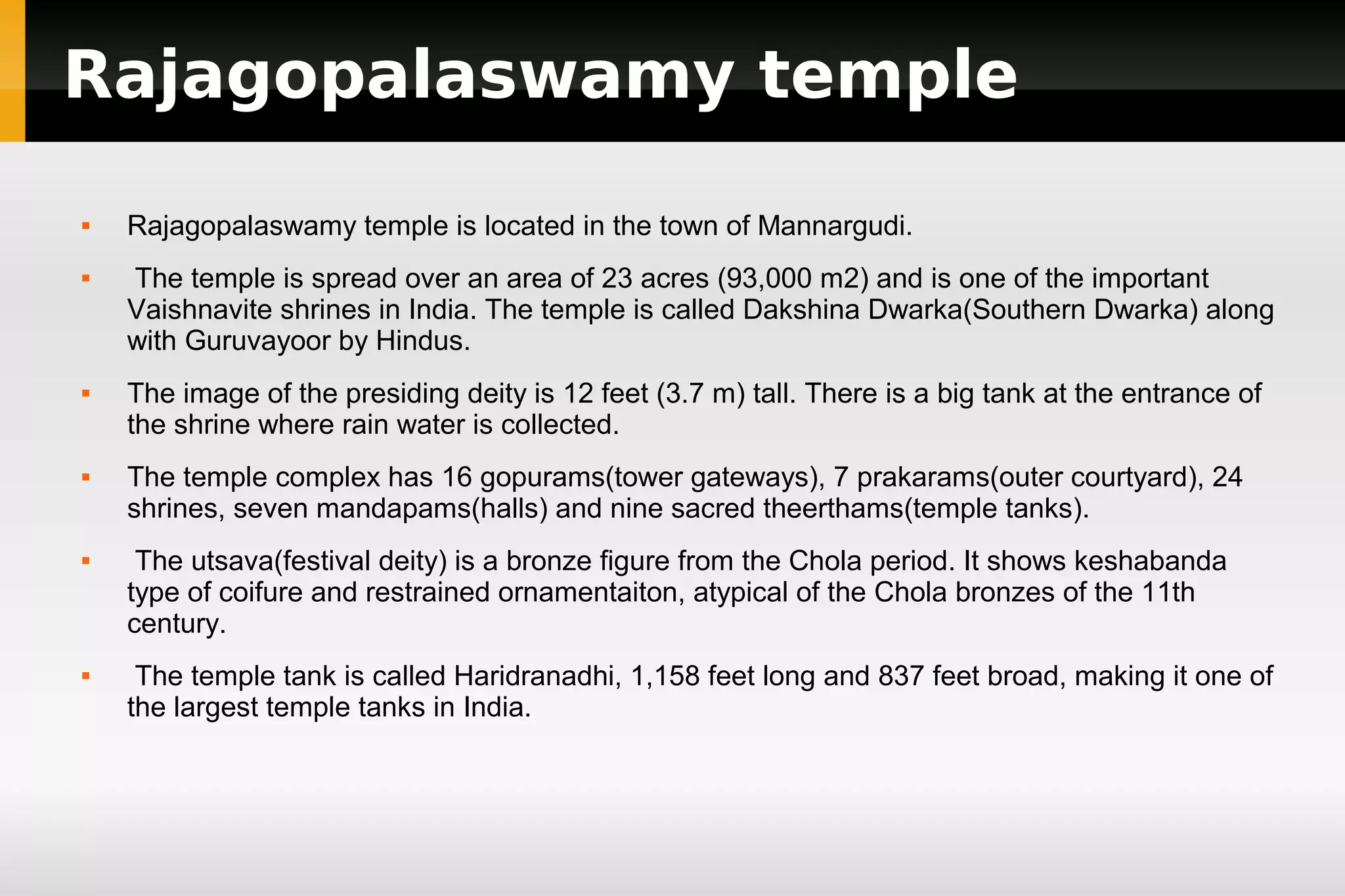 Rajagopalaswamy temple












Rajagopalaswamy temple is located in the town of Mannargudi.
The temple is spread over an area of 23 acres (93,000 m2) and is one of the important
Vaishnavite shrines in India. The temple is called Dakshina Dwarka(Southern Dwarka) along
with Guruvayoor by Hindus.
The image of the presiding deity is 12 feet (3.7 m) tall. There is a big tank at the entrance of
the shrine where rain water is collected.
The temple complex has 16 gopurams(tower gateways), 7 prakarams(outer courtyard), 24
shrines, seven mandapams(halls) and nine sacred theerthams(temple tanks).
The utsava(festival deity) is a bronze figure from the Chola period. It shows keshabanda
type of coifure and restrained ornamentaiton, atypical of the Chola bronzes of the 11th
century.
The temple tank is called Haridranadhi, 1,158 feet long and 837 feet broad, making it one of
the largest temple tanks in India.

 