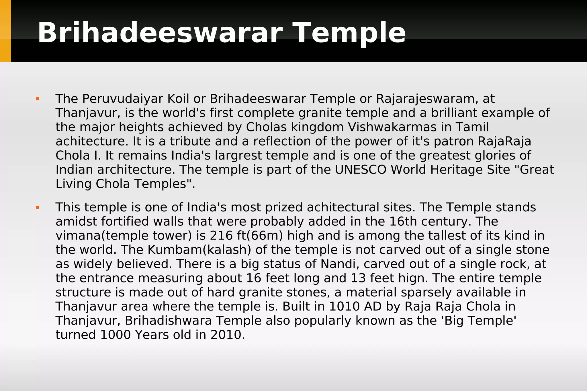 Brihadeeswarar Temple




The Peruvudaiyar Koil or Brihadeeswarar Temple or Rajarajeswaram, at
Thanjavur, is the world's first complete granite temple and a brilliant example of
the major heights achieved by Cholas kingdom Vishwakarmas in Tamil
achitecture. It is a tribute and a reflection of the power of it's patron RajaRaja
Chola I. It remains India's largrest temple and is one of the greatest glories of
Indian architecture. The temple is part of the UNESCO World Heritage Site "Great
Living Chola Temples".
This temple is one of India's most prized achitectural sites. The Temple stands
amidst fortified walls that were probably added in the 16th century. The
vimana(temple tower) is 216 ft(66m) high and is among the tallest of its kind in
the world. The Kumbam(kalash) of the temple is not carved out of a single stone
as widely believed. There is a big status of Nandi, carved out of a single rock, at
the entrance measuring about 16 feet long and 13 feet hign. The entire temple
structure is made out of hard granite stones, a material sparsely available in
Thanjavur area where the temple is. Built in 1010 AD by Raja Raja Chola in
Thanjavur, Brihadishwara Temple also popularly known as the 'Big Temple'
turned 1000 Years old in 2010.

 