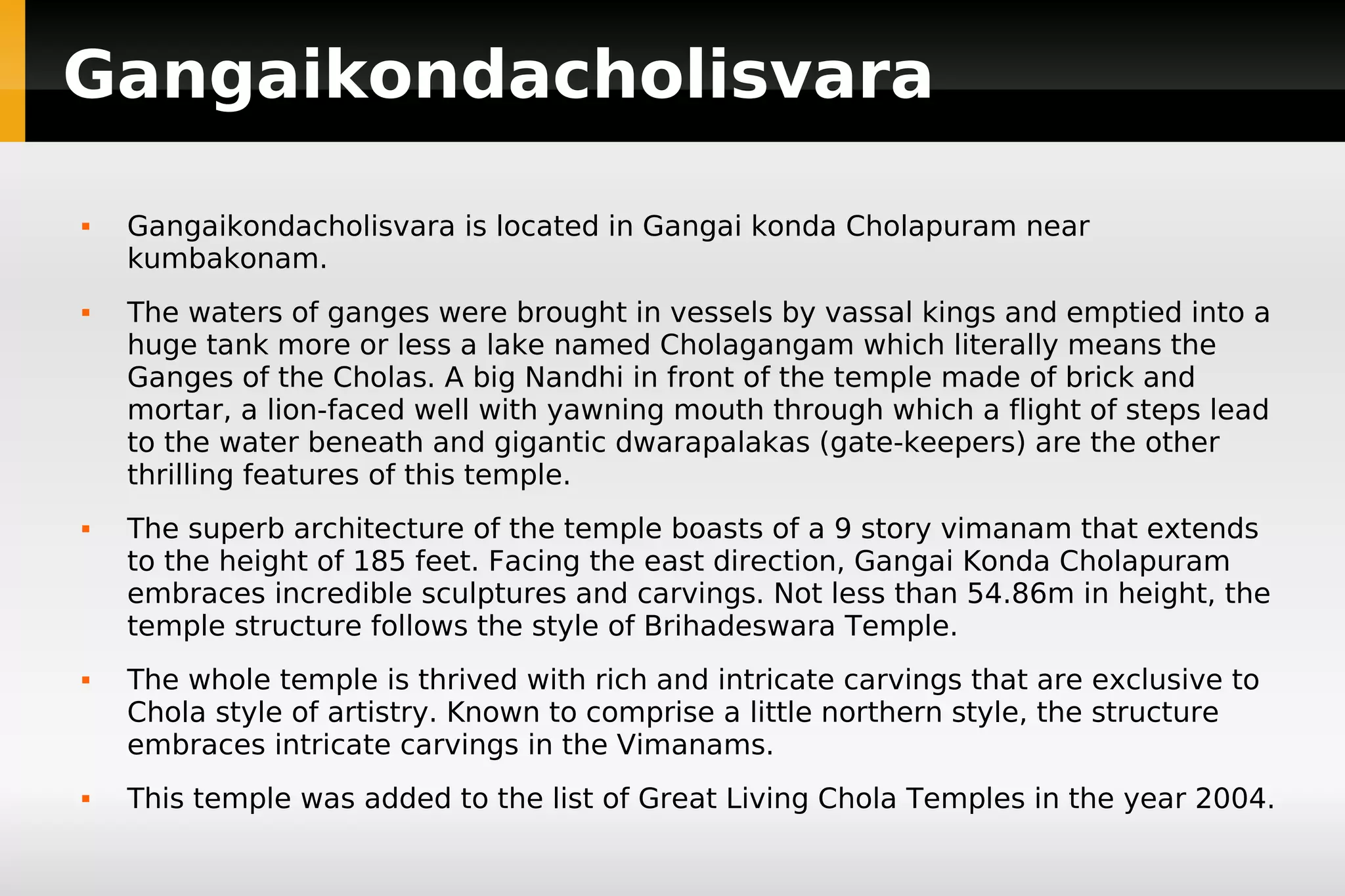 Gangaikondacholisvara










Gangaikondacholisvara is located in Gangai konda Cholapuram near
kumbakonam.
The waters of ganges were brought in vessels by vassal kings and emptied into a
huge tank more or less a lake named Cholagangam which literally means the
Ganges of the Cholas. A big Nandhi in front of the temple made of brick and
mortar, a lion-faced well with yawning mouth through which a flight of steps lead
to the water beneath and gigantic dwarapalakas (gate-keepers) are the other
thrilling features of this temple.
The superb architecture of the temple boasts of a 9 story vimanam that extends
to the height of 185 feet. Facing the east direction, Gangai Konda Cholapuram
embraces incredible sculptures and carvings. Not less than 54.86m in height, the
temple structure follows the style of Brihadeswara Temple.
The whole temple is thrived with rich and intricate carvings that are exclusive to
Chola style of artistry. Known to comprise a little northern style, the structure
embraces intricate carvings in the Vimanams.
This temple was added to the list of Great Living Chola Temples in the year 2004.

 
