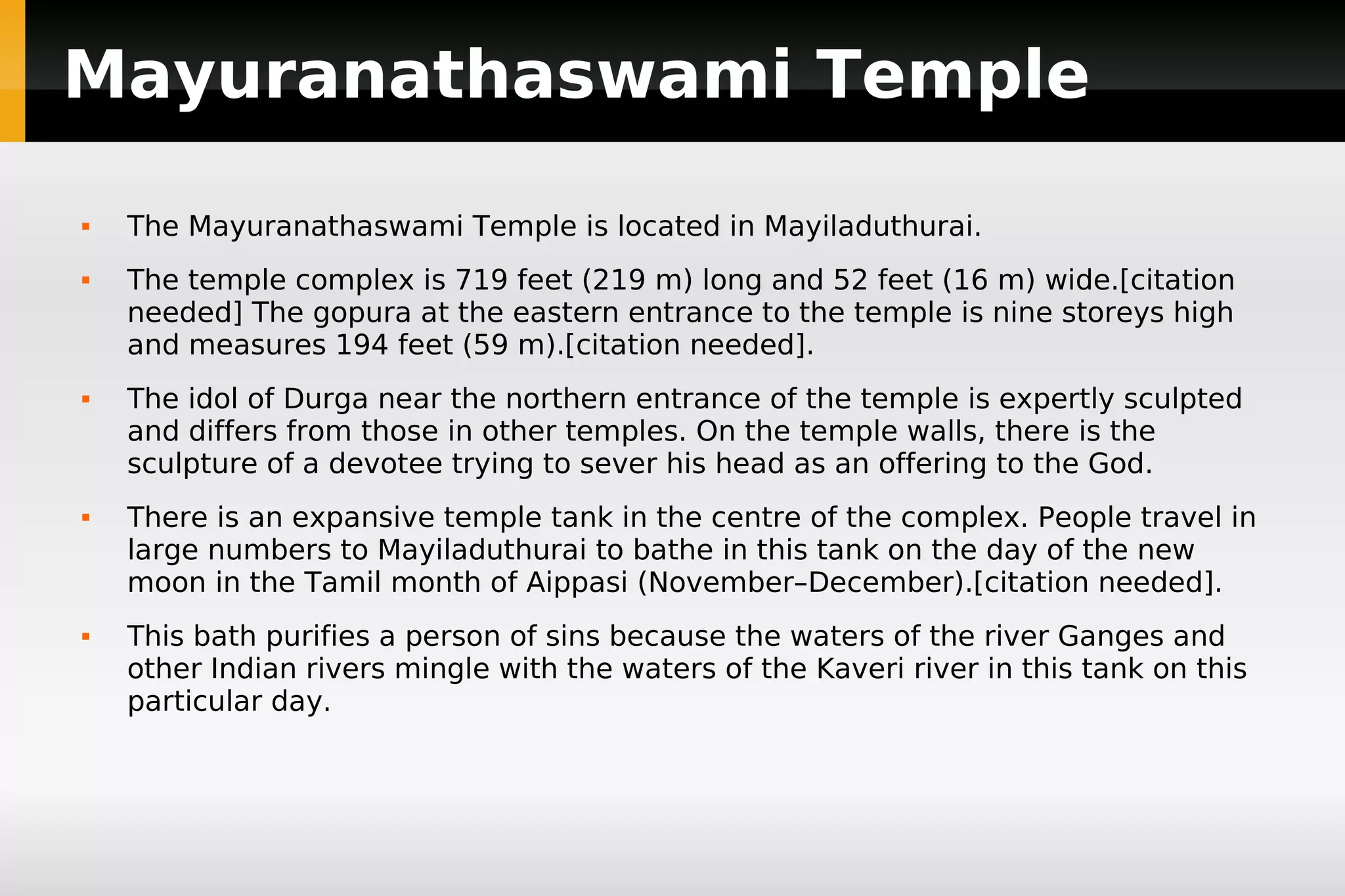 Mayuranathaswami Temple










The Mayuranathaswami Temple is located in Mayiladuthurai.
The temple complex is 719 feet (219 m) long and 52 feet (16 m) wide.[citation
needed] The gopura at the eastern entrance to the temple is nine storeys high
and measures 194 feet (59 m).[citation needed].
The idol of Durga near the northern entrance of the temple is expertly sculpted
and differs from those in other temples. On the temple walls, there is the
sculpture of a devotee trying to sever his head as an offering to the God.
There is an expansive temple tank in the centre of the complex. People travel in
large numbers to Mayiladuthurai to bathe in this tank on the day of the new
moon in the Tamil month of Aippasi (November–December).[citation needed].
This bath purifies a person of sins because the waters of the river Ganges and
other Indian rivers mingle with the waters of the Kaveri river in this tank on this
particular day.

 