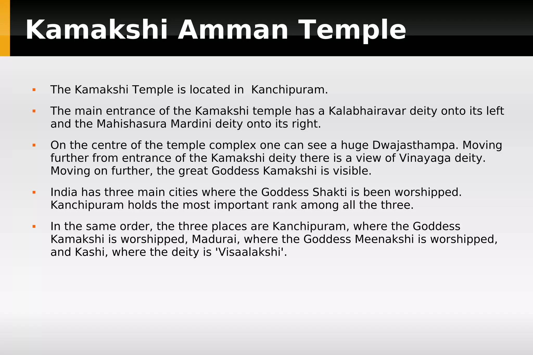 Kamakshi Amman Temple










The Kamakshi Temple is located in Kanchipuram.
The main entrance of the Kamakshi temple has a Kalabhairavar deity onto its left
and the Mahishasura Mardini deity onto its right.
On the centre of the temple complex one can see a huge Dwajasthampa. Moving
further from entrance of the Kamakshi deity there is a view of Vinayaga deity.
Moving on further, the great Goddess Kamakshi is visible.
India has three main cities where the Goddess Shakti is been worshipped.
Kanchipuram holds the most important rank among all the three.
In the same order, the three places are Kanchipuram, where the Goddess
Kamakshi is worshipped, Madurai, where the Goddess Meenakshi is worshipped,
and Kashi, where the deity is 'Visaalakshi'.

 