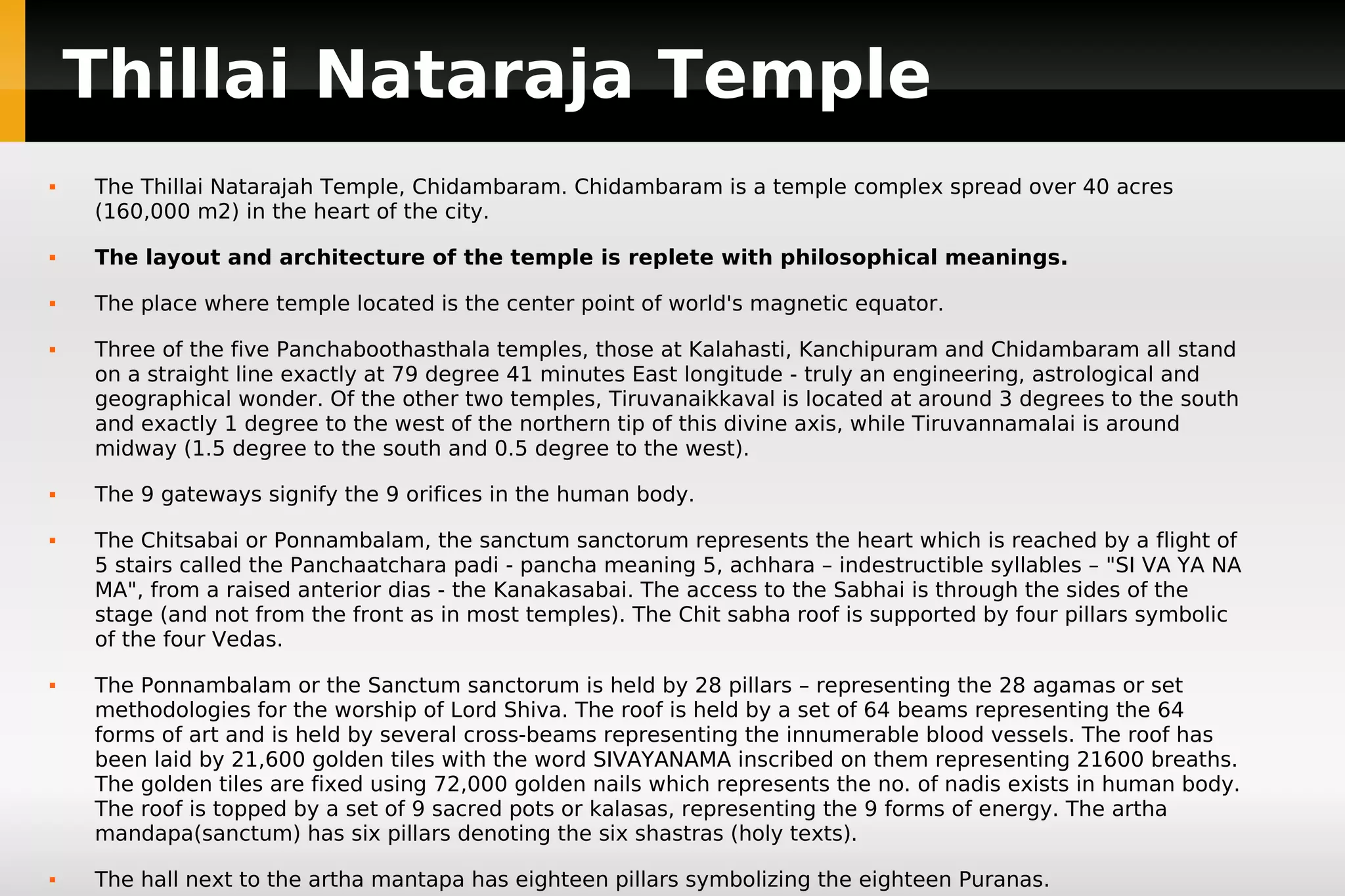 Thillai Nataraja Temple


The Thillai Natarajah Temple, Chidambaram. Chidambaram is a temple complex spread over 40 acres
(160,000 m2) in the heart of the city.



The layout and architecture of the temple is replete with philosophical meanings.



The place where temple located is the center point of world's magnetic equator.











Three of the five Panchaboothasthala temples, those at Kalahasti, Kanchipuram and Chidambaram all stand
on a straight line exactly at 79 degree 41 minutes East longitude - truly an engineering, astrological and
geographical wonder. Of the other two temples, Tiruvanaikkaval is located at around 3 degrees to the south
and exactly 1 degree to the west of the northern tip of this divine axis, while Tiruvannamalai is around
midway (1.5 degree to the south and 0.5 degree to the west).
The 9 gateways signify the 9 orifices in the human body.
The Chitsabai or Ponnambalam, the sanctum sanctorum represents the heart which is reached by a flight of
5 stairs called the Panchaatchara padi - pancha meaning 5, achhara – indestructible syllables – "SI VA YA NA
MA", from a raised anterior dias - the Kanakasabai. The access to the Sabhai is through the sides of the
stage (and not from the front as in most temples). The Chit sabha roof is supported by four pillars symbolic
of the four Vedas.
The Ponnambalam or the Sanctum sanctorum is held by 28 pillars – representing the 28 agamas or set
methodologies for the worship of Lord Shiva. The roof is held by a set of 64 beams representing the 64
forms of art and is held by several cross-beams representing the innumerable blood vessels. The roof has
been laid by 21,600 golden tiles with the word SIVAYANAMA inscribed on them representing 21600 breaths.
The golden tiles are fixed using 72,000 golden nails which represents the no. of nadis exists in human body.
The roof is topped by a set of 9 sacred pots or kalasas, representing the 9 forms of energy. The artha
mandapa(sanctum) has six pillars denoting the six shastras (holy texts).
The hall next to the artha mantapa has eighteen pillars symbolizing the eighteen Puranas.

 