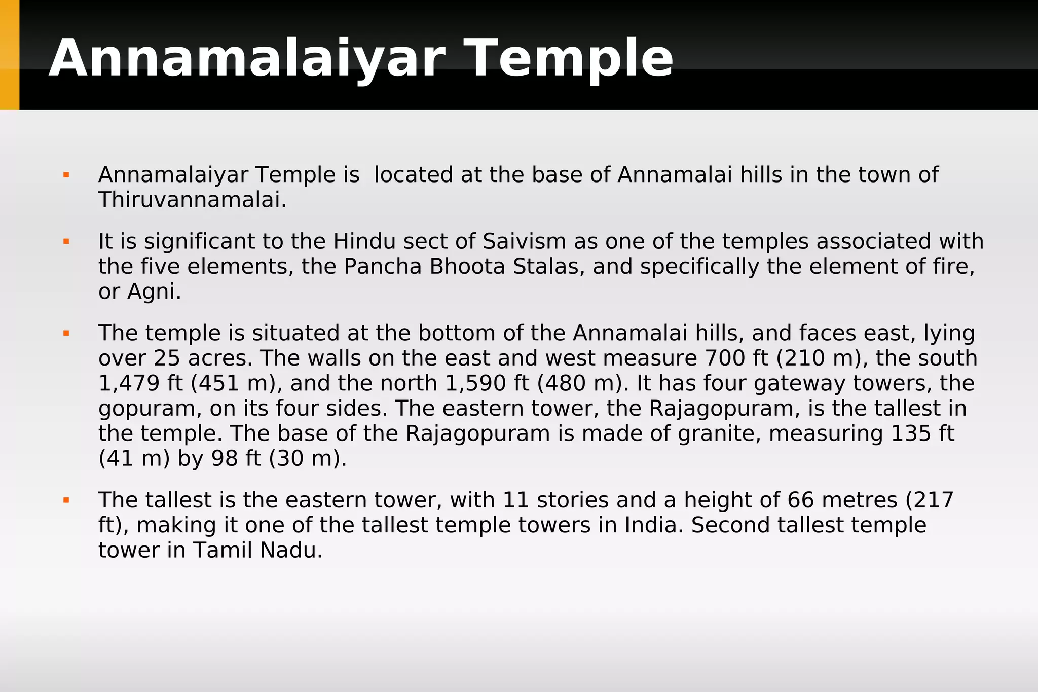 Annamalaiyar Temple








Annamalaiyar Temple is located at the base of Annamalai hills in the town of
Thiruvannamalai.
It is significant to the Hindu sect of Saivism as one of the temples associated with
the five elements, the Pancha Bhoota Stalas, and specifically the element of fire,
or Agni.
The temple is situated at the bottom of the Annamalai hills, and faces east, lying
over 25 acres. The walls on the east and west measure 700 ft (210 m), the south
1,479 ft (451 m), and the north 1,590 ft (480 m). It has four gateway towers, the
gopuram, on its four sides. The eastern tower, the Rajagopuram, is the tallest in
the temple. The base of the Rajagopuram is made of granite, measuring 135 ft
(41 m) by 98 ft (30 m).
The tallest is the eastern tower, with 11 stories and a height of 66 metres (217
ft), making it one of the tallest temple towers in India. Second tallest temple
tower in Tamil Nadu.

 