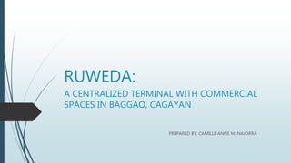 RUWEDA:
A CENTRALIZED TERMINAL WITH COMMERCIAL
SPACES IN BAGGAO, CAGAYAN
PREPARED BY: CAMILLE ANNE M. NAJORRA
 