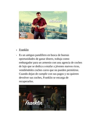 •
•

Franklin
Es un antiguo pandillero en busca de buenas
oportunidades de ganar dinero, trabaja como
embargador para un armenio con una agencia de coches
de lujo que se dedica a estafar a jóvenes nuevos ricos,
vendiéndoles coches caros que no pueden permitirse.
Cuando dejan de cumplir con sus pagos y no quieren
devolver sus coches, Franklin se encarga de
recuperarlos.

 