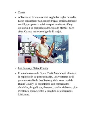•
•


•

Trevor
A Trevor no le interesa vivir según las reglas de nadie.
Es un consumidor habitual de drogas, extremadamente
volátil y propenso a sufrir ataques de destrucción y
violencia. Fue compañero delictivo de Michael hace
años. Cuanto menos se diga de él, mejor.

Los Santos y Blaine County
El mundo entero de Grand Theft Auto V está abierto a
la exploración de principio a fin. Los visitantes de la
gran metrópolis de Los Santos y de la zona rural de
Blaine County, se encontrarán con celebridades
olvidadas, drogadictos, fiesteros, bandas violentas, pide
aventones, motociclistas y todo tipo de excéntricos
habitantes.

 