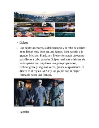 
•



Golpes
Los delitos menores, la delincuencia y el robo de coches
no te llevan muy lejos en Los Santos. Para hacerlo a lo
grande, Michael, Franklin y Trevor formarán un equipo
para llevar a cabo grandes Golpes mediante misiones de
varias partes que requieren una gran preparación,
reclutar gente y, algunas veces, grandes explosiones. El
dinero es el rey en GTAV y los golpes son la mejor
forma de hacer una fortuna.

Pantalla

 