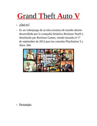 Grand Theft Auto V
•
•

•

¿Qué es?
Es un videojuego de acción-aventura de mundo abierto
desarrollado por la compañía británica Rockstar North y
distribuido por Rockstar Games, siendo lanzado el 17
de septiembre de 2013 para las consolas PlayStation 3 y
Xbox 360.

Personajes

 