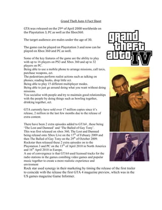 Grand Theft Auto 4 Fact Sheet
GTA was released on the 29th of April 2008 worldwide on
the Playstation 3, PC as well as the Xbox360.
The target audience are males under the age of 30.
The game can be played on Playstation 3 and now can be
played on Xbox 360 and PC as well.
Some of the key features of the game are the ability to play
with up to 16 players on PS3 and Xbox 360 and up to 32
players on PC.
Being able to use a mobile phone to arrange missions, call taxis,
purchase weapons, ect.
The pedestrians perform realist actions such as talking on
phones; reading books, drop little ect.
Being able to play 15 different multiplayer modes.
Being able to just go around doing what you want without doing
missions.
You socialise with people and try to maintain good relationships
with the people by doing things such as bowling together,
drinking together, ect.
GTA currently have sold over 17 million copies since it’s
release, 2 million in the last few months due to the release of
extra content.
There have been 2 extra episodes added to GTA4 , these being
‘The Lost and Damned’ and ‘The Balled of Gay Tony’.
This was first released on xbox 360, The Lost and Damned
being releasd onto Xbox Live on the 17th
of Febuary 2009 and
then The Balled of Gay Tony on the 29th
of October 2009.
Rockstar then released these 2 extra episodes on to the
Playstation 3 and PC on the 13th
of April 2010 in North America
and 16th
April 2010 in Europe.
A use of convergence is that GTA4 used licensed tracks for the
radio stations in the games comibing video games and popular
music together to create a more realistic experience and
enviroment
Rock star used synergy in their marketing by timing the release of the first trailer
to coincide with the release the first GTA 4 magazine preview, which was in the
US games magazine Game Informer.
 