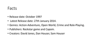 Facts
• Release date: October 1997
• Latest Release date: 27th January 2014.
• Genres: Action-Adventure, Open World, Crime and Role-Playing.
• Publishers: Rockstar game and Capom.
• Creators: David Jones, Dan Houser, Sam Houser
 