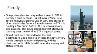 Parody
• One postmodern technique that is seen in GTA is
parody. This is because it is set in New York. New
York is known as 'Liberty City' in GTA. The Statue of
Liberty holds the famous flame however in GTA it is
holding a Starbucks Coffee. This is seen as parody
and pastiche. This could also mean that Starbucks
is taking over the world as GTA is a global game.
• Grand theft auto claimed to be the first
postmodern video game to criticize the 21st century
media through humour and parody, with its
obsession with celebrity with celebrity, money and
status symbols
 