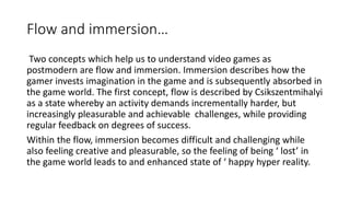 Flow and immersion…
Two concepts which help us to understand video games as
postmodern are flow and immersion. Immersion describes how the
gamer invests imagination in the game and is subsequently absorbed in
the game world. The first concept, flow is described by Csikszentmihalyi
as a state whereby an activity demands incrementally harder, but
increasingly pleasurable and achievable challenges, while providing
regular feedback on degrees of success.
Within the flow, immersion becomes difficult and challenging while
also feeling creative and pleasurable, so the feeling of being ‘ lost’ in
the game world leads to and enhanced state of ‘ happy hyper reality.
 