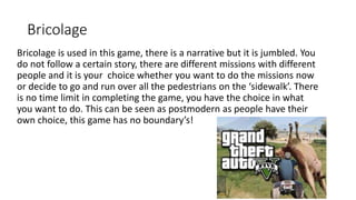 Bricolage
Bricolage is used in this game, there is a narrative but it is jumbled. You
do not follow a certain story, there are different missions with different
people and it is your choice whether you want to do the missions now
or decide to go and run over all the pedestrians on the ‘sidewalk’. There
is no time limit in completing the game, you have the choice in what
you want to do. This can be seen as postmodern as people have their
own choice, this game has no boundary’s!
 