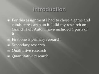    For this assignment i had to chose a game and
    conduct research on it. I did my research on
    Grand Theft Auto. I have included 4 parts of
    it…
   First one is primary research
   Secondary research
   Qualitative research
   Quantitative research.
 