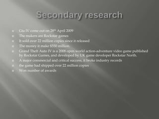    Gta IV come out on 28th April 2009
   The makers are Rockstar games
   It sold over 22 million copies since it released
   The money it make $550 million.
   Grand Theft Auto IV is a 2008 open world action-adventure video game published
    by Rockstar Games, and developed by UK game developer Rockstar North.
   A major commercial and critical success, it broke industry records
   the game had shipped over 22 million copies
   Won number of awards
 
