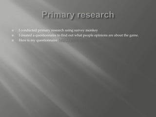    I conducted primary research using survey monkey
   I created a questionnaire to find out what people opinions are about the game.
   Here is my questionnaire http://www.surveymonkey.com/s/3BN9VXX
 