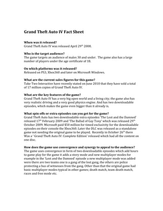 Grand Theft Auto IV Fact Sheet
When was it released?
Grand Theft Auto IV was released April 29th
2008.
Who is the target audience?
The game targets an audience of males 30 and under. The game also has a large
number of players under the age certificate of 18.
On which platforms was it released?
Released on PS3, Xbox360 and later on Microsoft Windows.
What are the current sales figures for this game?
Take Two Interactive have recently stated on June 2010 that they have sold a total
of 17 million copies of Grand Theft Auto IV.
What are the key features of the game?
Grand Theft Auto IV has a very big open world and a living city; the game also has
very realistic driving and a very good physics engine. And has two downloadable
episodes, which makes the game even bigger than it already is.
What spin offs or extra episodes can you get for the game?
Grand Theft Auto has two downloadable extra episodes ‘The Lost and the Damned’
released 17th
February 2009 and ‘The Ballad of Gay Tony’ which was released 29th
October 2009. Microsoft paid $50 million for timed exclusivity for the downloadable
episodes on their console the Xbox360. Later the DLC was released as a standalone
game not needing the original game to be played. Recently in October 26th
there
Was a ‘ Grand Theft Auto IV: Complete Edition’ released which had all the content on
one disc.
How does the game use convergence and synergy to appeal to the audience?
The game uses convergence in form of two downloadable episodes which add hours
to game play for the game it adds a story mode and new multiplayer modes for
example in the ‘Lost and the Damned’ episode a new multiplayer mode was added
were there are two teams one is a gang of the lost gang, the others are police
protecting a bus of witnesses from the gang. Other than that the original game had
basic multiplayer modes typical in other games; death match, team death match,
races and free mode etc.
 