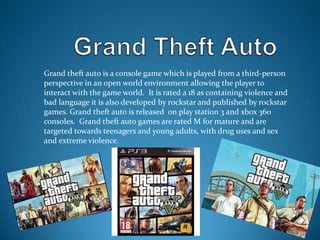 Grand theft auto is a console game which is played from a third-person
perspective in an open world environment allowing the player to
interact with the game world. It is rated a 18 as containing violence and
bad language it is also developed by rockstar and published by rockstar
games. Grand theft auto is released on play station 3 and xbox 360
consoles. Grand theft auto games are rated M for mature and are
targeted towards teenagers and young adults, with drug uses and sex
and extreme violence.

 
