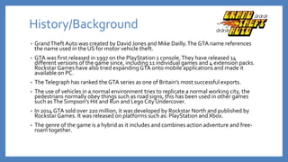 History/Background
• GrandTheft Auto was created by David Jones and Mike Dailly.The GTA name references
the name used in the US for motor vehicle theft.
• GTA was first released in 1997 on the PlayStation 1 console.They have released 14
different versions of the game since, including 11 individual games and 4 extension packs.
Rockstar Games have also tried expandingGTA onto mobile applications and made it
available on PC.
• TheTelegraph has ranked the GTA series as one of Britain’s most successful exports.
• The use of vehicles in a normal environment tries to replicate a normal working city, the
pedestrians normally obey things such as road signs, this has been used in other games
such asThe Simpson’s Hit and Run and Lego City Undercover.
• In 2014 GTA sold over 220 million, it was developed by Rockstar North and published by
Rockstar Games. It was released on platforms such as: PlayStation and Xbox.
• The genre of the game is a hybrid as it includes and combines action adventure and free-
roam together.
 