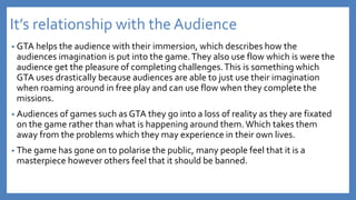 It’s relationship with the Audience
• GTA helps the audience with their immersion, which describes how the
audiences imagination is put into the game.They also use flow which is were the
audience get the pleasure of completing challenges.This is something which
GTA uses drastically because audiences are able to just use their imagination
when roaming around in free play and can use flow when they complete the
missions.
• Audiences of games such as GTA they go into a loss of reality as they are fixated
on the game rather than what is happening around them.Which takes them
away from the problems which they may experience in their own lives.
• The game has gone on to polarise the public, many people feel that it is a
masterpiece however others feel that it should be banned.
 