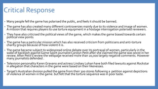 Critical Response
• Many people fell the game has polarised the public, and feels it should be banned.
• The game has also created many different controversies mainly due to its violence and image of women.
A mission that requires players to use torture equipment in a hostage interrogation polarised reviewers.
• They have also criticised the political views of the game, which makes the game biased towards certain
political view points
• The game has a particular mission which has also received criticism from politicians and anti-torture
charity groups because of how violent it is.
• The game became subject to widespread online debate over its portrayal of women, particularly in the
wake of backlash againstGame Sport journalistCarolyn Petit after she claimed the game was sexist in her
review. After Petit's review the webpage received more than 20,000 largely negative comments. However
many journalists defended .
• Television personality Karen Gravano and actress Lindsey Lohan have both filed lawsuits against Rockstar
in allegation that characters in the game were based on their likenesses.
• Target’sAustralian division pulled the game from their 300 stores following a petition against depictions
of violence of women in the game. but felt that the torture sequence was in poor taste.
 