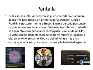 Pantalla
• En la esquina inferior derecha se puede acceder a cualquiera
de los tres personajes. En primer lugar a Michael, luego a
Franklin y posteriormente a Trevor. Encima de cada personaje
se pueden ver sus estadísticas. En la esquina inferior izquierda
se encuentra el minimapa, es rectangular, simulando un GPS.
La vista cambia dependiendo de como se mueva el jugador, a
pie, en avión o en coche. Debajo del minimapa hay unas
barras que indicarán, la vida, armadura y la habilidad especial.

 