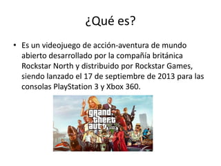 ¿Qué es?
• Es un videojuego de acción-aventura de mundo
abierto desarrollado por la compañía británica
Rockstar North y distribuido por Rockstar Games,
siendo lanzado el 17 de septiembre de 2013 para las
consolas PlayStation 3 y Xbox 360.

 