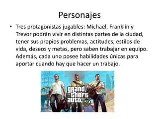 Personajes
• Tres protagonistas jugables: Michael, Franklin y
Trevor podrán vivir en distintas partes de la ciudad,
tener sus propios problemas, actitudes, estilos de
vida, deseos y metas, pero saben trabajar en equipo.
Además, cada uno posee habilidades únicas para
aportar cuando hay que hacer un trabajo.

 