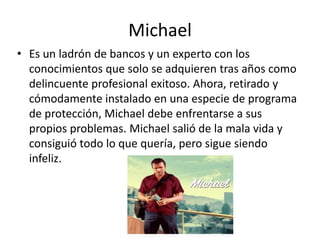 Michael
• Es un ladrón de bancos y un experto con los
conocimientos que solo se adquieren tras años como
delincuente profesional exitoso. Ahora, retirado y
cómodamente instalado en una especie de programa
de protección, Michael debe enfrentarse a sus
propios problemas. Michael salió de la mala vida y
consiguió todo lo que quería, pero sigue siendo
infeliz.

 