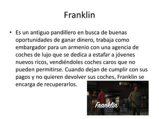 Franklin
• Es un antiguo pandillero en busca de buenas
oportunidades de ganar dinero, trabaja como
embargador para un armenio con una agencia de
coches de lujo que se dedica a estafar a jóvenes
nuevos ricos, vendiéndoles coches caros que no
pueden permitirse. Cuando dejan de cumplir con sus
pagos y no quieren devolver sus coches, Franklin se
encarga de recuperarlos.

 