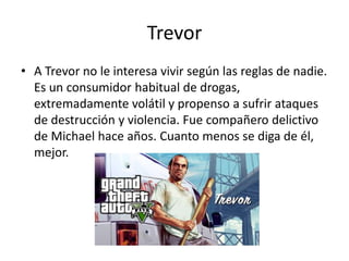 Trevor
• A Trevor no le interesa vivir según las reglas de nadie.
Es un consumidor habitual de drogas,
extremadamente volátil y propenso a sufrir ataques
de destrucción y violencia. Fue compañero delictivo
de Michael hace años. Cuanto menos se diga de él,
mejor.

 