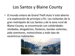 Los Santos y Blaine County
• El mundo entero de Grand Theft Auto V está abierto
a la exploración de principio a fin. Los visitantes de la
gran metrópolis de Los Santos y de la zona rural de
Blaine County, se encontrarán con celebridades
olvidadas, drogadictos, fiesteros, bandas violentas,
pide aventones, motociclistas y todo tipo de
excéntricos habitantes.

 