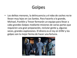 Golpes
• Los delitos menores, la delincuencia y el robo de coches no te
llevan muy lejos en Los Santos. Para hacerlo a lo grande,
Michael, Franklin y Trevor formarán un equipo para llevar a
cabo grandes Golpes mediante misiones de varias partes que
requieren una gran preparación, reclutar gente y, algunas
veces, grandes explosiones. El dinero es el rey en GTAV y los
golpes son la mejor forma de hacer una fortuna.

 