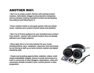 ANOTHER WAY:
• Don’t try to create content. Partner with existing content
creators, indie labels, bloggers and production companies
who are already creating consistent content and developing
the audience and following for it.


• Every content creator is not equal, partner with one whose
music matches your product’s brand values and aesthetic.


• Don’t try to find an audience for your branded music content
from scratch – partner with content creators who are already
talking to your target audience.


• Done right, this is a turn-key solution for your music
branding efforts: save manpower, resources, time and money
by not having to staff up on extra content creation and digital
marketing staff.


• Create new branding opportunities: websites, videos, multi-
media embeddable widgets, shows & events and access to a
built-in community of other bloggers, tastemakers , sites and
consumers already invested in your content partner’s value
proposition.
 