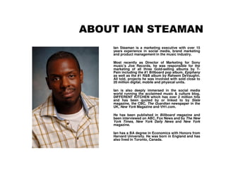 ABOUT IAN STEAMAN
    Ian Steaman is a marketing executive with over 15
    years experience in social media, brand marketing
    and product management in the music industry.

    Most recently as Director of Marketing for Sony
    music’s Jive Records, he was responsible for the
    marketing of all three Gold-selling albums by T-
    Pain including the #1 Billboard pop album, Epiphany
    as well as the #1 R&B album by Raheem DeVaughn.
    All told, projects he was involved with sold close to
    20 million digital, mobile and physical units.

    Ian is also deeply immersed in the social media
    world running the acclaimed music & culture blog,
    DIFFERENT KITCHEN which has over 2 million hits
    and has been quoted by or linked to by Slate
    magazine, the CBC, The Guardian newspaper in the
    UK, New York Magazine and VH1.com.

    He has been published in Billboard magazine and
    been interviewed on ABC, Fox News and by The New
    York Times, New York Daily News and New York
    magazine.

    Ian has a BA degree in Economics with Honors from
    Harvard University. He was born in England and has
    also lived in Toronto, Canada.
 