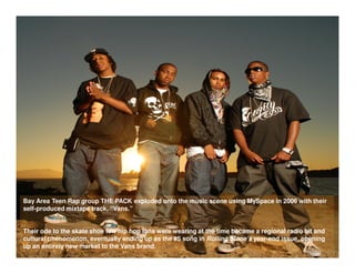 Bay Area Teen Rap group THE PACK exploded onto the music scene using MySpace in 2006 with their
self-produced mixtape track, “Vans.”


Their ode to the skate shoe few hip hop fans were wearing at the time became a regional radio hit and
cultural phenomenon, eventually ending up as the #5 song in Rolling Stone’s year-end issue, opening
up an entirely new market to the Vans brand.
 