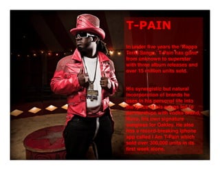 T-PAIN
In under five years the ‘Rappa
Ternt Sanga,’ T-Pain has gone
from unknown to superstar
with three album releases and
over 15 million units sold.


His synergistic but natural
incorporation of brands he
uses in his personal life into
the lyrics of his songs led to
partnerships with vodka brand,
Nuvo, his own signature
sunglass for Oakley. He also
has a record-breaking iphone
app called I Am T-Pain which
sold over 300,000 units in its
first week alone.
 