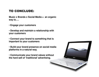 TO CONCLUDE:
Music x Brands x Social Media = an organic
way to….

• Engage your customers

• Develop and maintain a relationship with
your customers

• Connect your brand to something that is
important to your customers

• Build your brand presence on social media
platforms in a natural way.

• Communicate your brand values without
the hard sell of ‘traditional’ advertising.
 