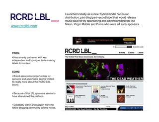 Launched initially as a new ‘hybrid model ‘for music
                                            distribution, part-blog/part-record label that would release
                                            music paid for by sponsoring and advertising brands like
                                            Nikon, Virgin Mobile and Puma who were all early sponsors.
www.rcrdlbl.com




PROS:
• Has smartly partnered with key
independent and boutique taste-making
labels for content.


CONS:
• Brand association opportunities for
spmsors and advertisers seems limited.
Its really more about the RCRD LBL
brand.


• Because of that (?), sponsors seems to
have abandoned the platform.


• Credibility within and support from the
fellow blogging community seems mixed.
 